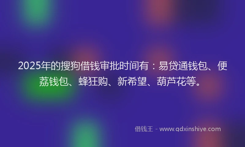 2025年的搜狗借钱审批时间有：易贷通钱包、便荔钱包、蜂狂购、新希望、葫芦花等。