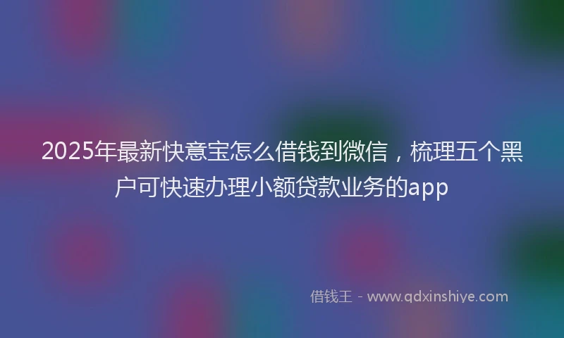 2025年最新快意宝怎么借钱到微信，梳理五个黑户可快速办理小额贷款业务的app