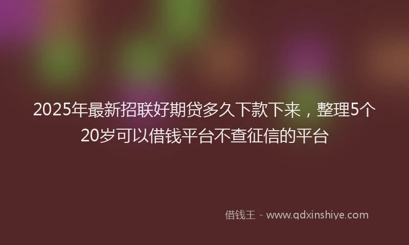 2025年最新招联好期贷多久下款下来，整理5个20岁可以借钱平台不查征信的平台