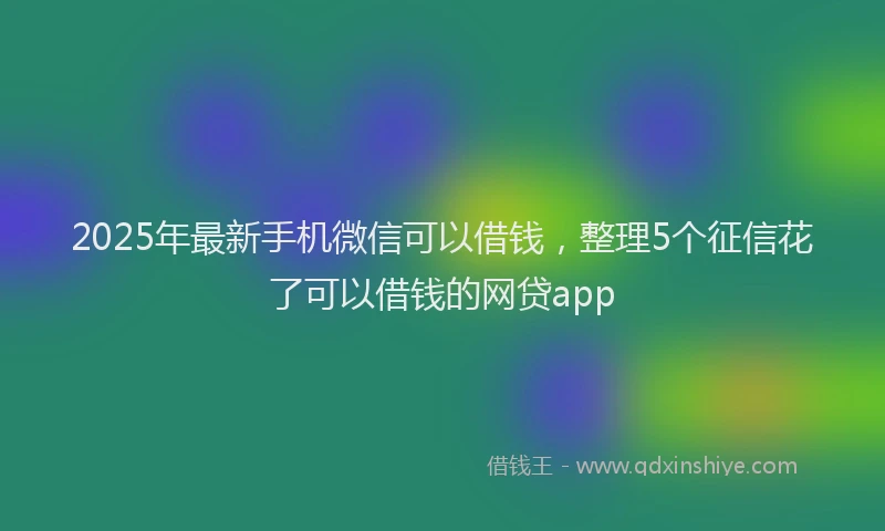2025年最新手机微信可以借钱，整理5个征信花了可以借钱的网贷app