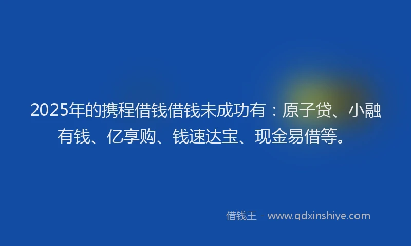 2025年的携程借钱借钱未成功有：原子贷、小融有钱、亿享购、钱速达宝、现金易借等。