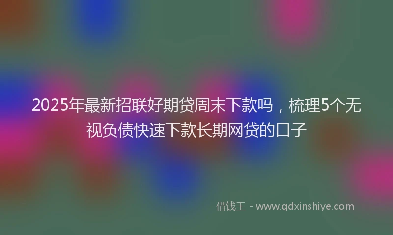 2025年最新招联好期贷周末下款吗，梳理5个无视负债快速下款长期网贷的口子