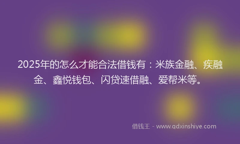 2025年的怎么才能合法借钱有：米族金融、疾融金、鑫悦钱包、闪贷速借融、爱帮米等。