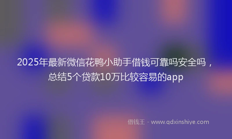 2025年最新微信花鸭小助手借钱可靠吗安全吗，总结5个贷款10万比较容易的app