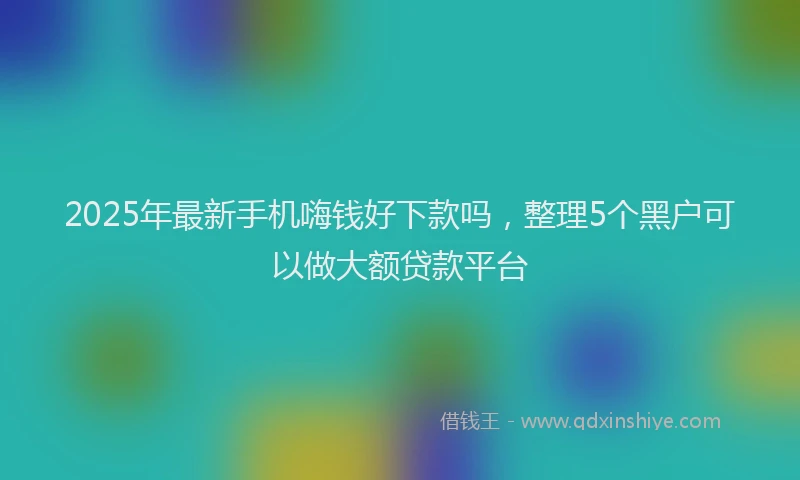 2025年最新手机嗨钱好下款吗，整理5个黑户可以做大额贷款平台