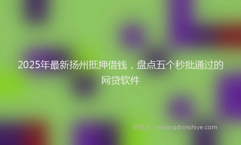 2025年最新扬州抵押借钱，盘点五个秒批通过的网贷软件