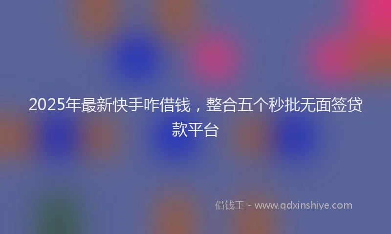 2025年最新快手咋借钱，整合五个秒批无面签贷款平台