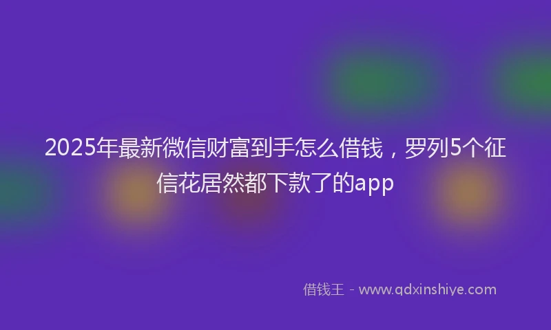 2025年最新微信财富到手怎么借钱，罗列5个征信花居然都下款了的app