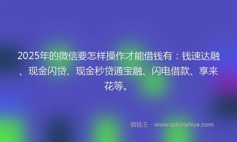 2025年的微信要怎样操作才能借钱有：钱速达融、现金闪贷、现金秒贷通宝融、闪电借款、享来花等。
