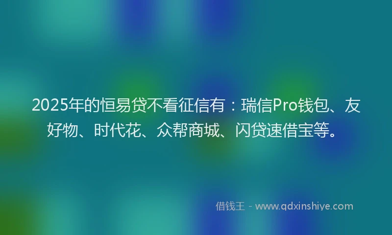 2025年的恒易贷不看征信有：瑞信Pro钱包、友好物、时代花、众帮商城、闪贷速借宝等。