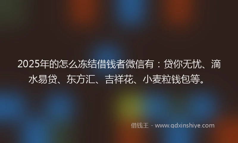 2025年的怎么冻结借钱者微信有：贷你无忧、滴水易贷、东方汇、吉祥花、小麦粒钱包等。