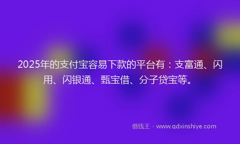 2025年的支付宝容易下款的平台有：支富通、闪用、闪银通、甄宝借、分子贷宝等。