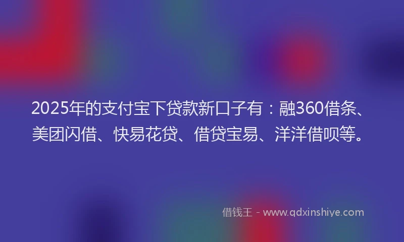 2025年的支付宝下贷款新口子有：融360借条、美团闪借、快易花贷、借贷宝易、洋洋借呗等。