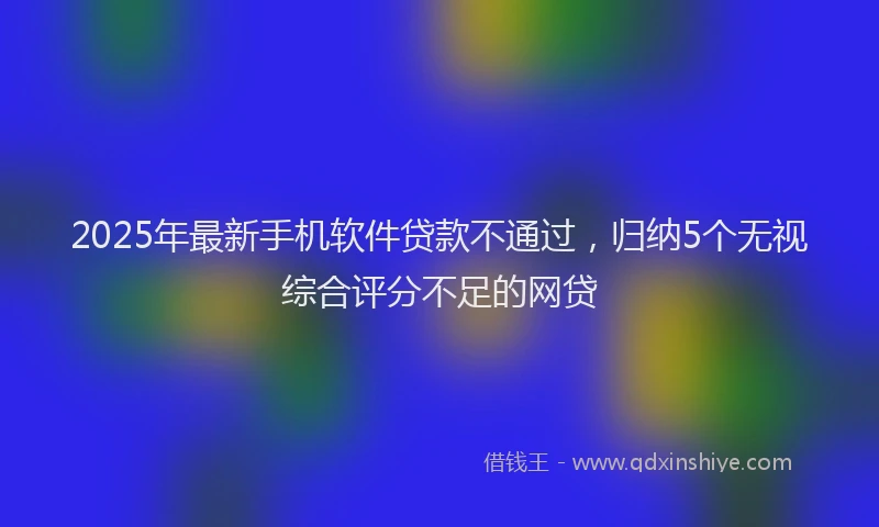 2025年最新手机软件贷款不通过，归纳5个无视综合评分不足的网贷