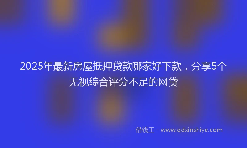 2025年最新房屋抵押贷款哪家好下款，分享5个无视综合评分不足的网贷