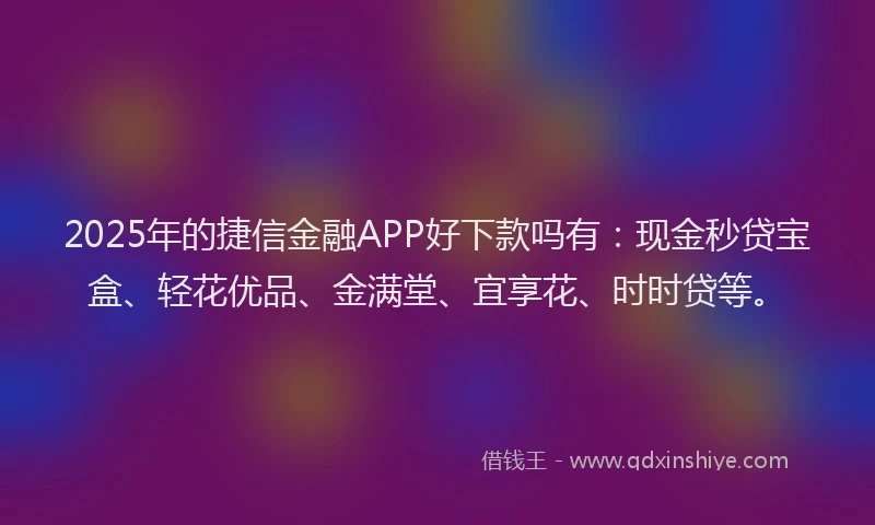 2025年的捷信金融APP好下款吗有：现金秒贷宝盒、轻花优品、金满堂、宜享花、时时贷等。