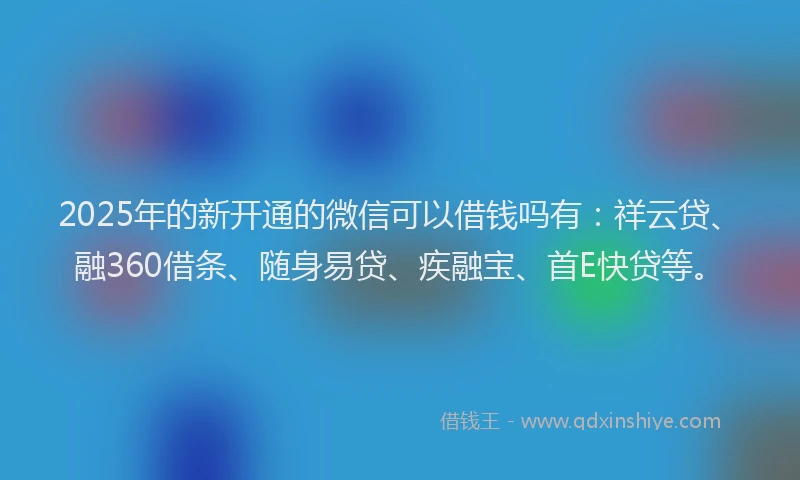 2025年的新开通的微信可以借钱吗有：祥云贷、融360借条、随身易贷、疾融宝、首E快贷等。
