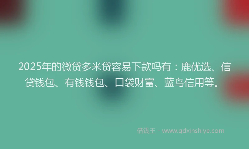 2025年的微贷多米贷容易下款吗有：鹿优选、信贷钱包、有钱钱包、口袋财富、蓝鸟信用等。