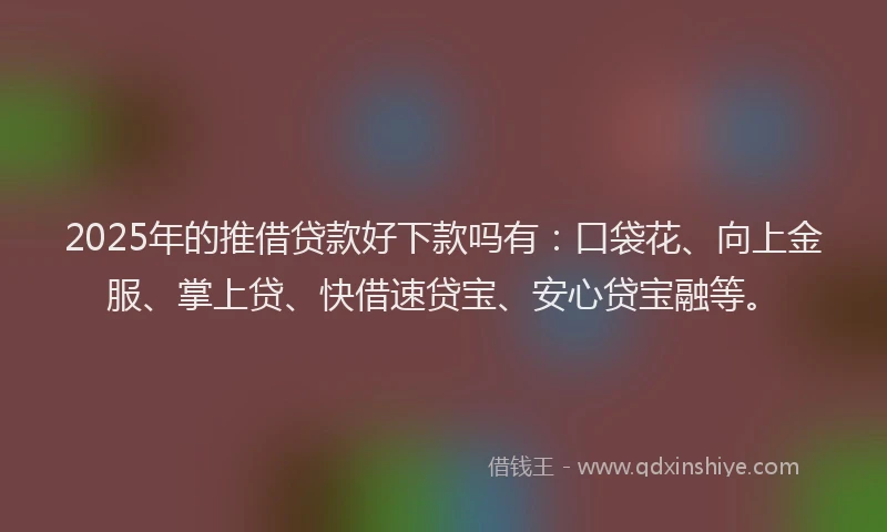 2025年的推借贷款好下款吗有：口袋花、向上金服、掌上贷、快借速贷宝、安心贷宝融等。