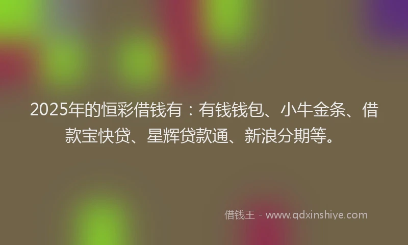 2025年的恒彩借钱有：有钱钱包、小牛金条、借款宝快贷、星辉贷款通、新浪分期等。