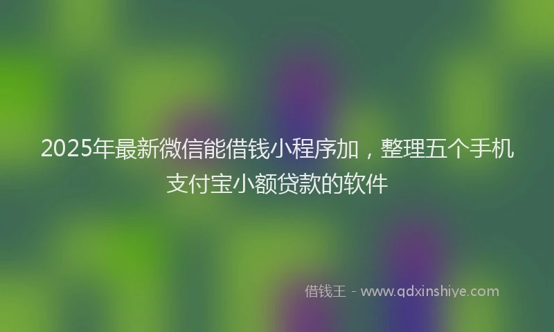 2025年最新微信能借钱小程序加，整理五个手机支付宝小额贷款的软件