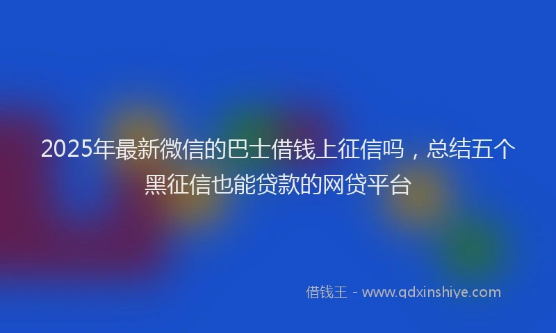 2025年最新微信的巴士借钱上征信吗，总结五个黑征信也能贷款的网贷平台