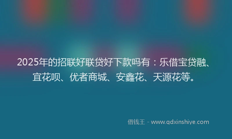 2025年的招联好联贷好下款吗有：乐借宝贷融、宜花呗、优者商城、安鑫花、天源花等。