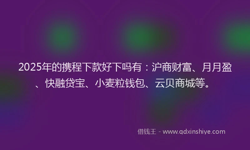 2025年的携程下款好下吗有：沪商财富、月月盈、快融贷宝、小麦粒钱包、云贝商城等。