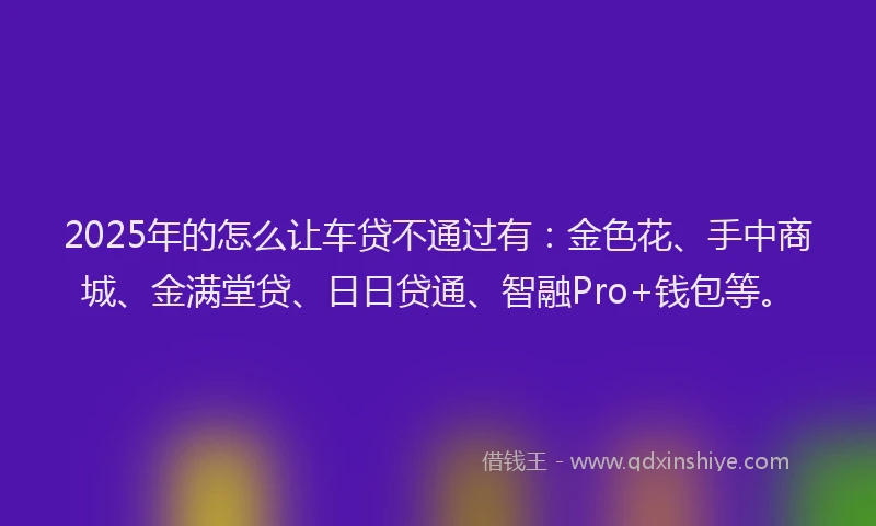 2025年的怎么让车贷不通过有：金色花、手中商城、金满堂贷、日日贷通、智融Pro+钱包等。