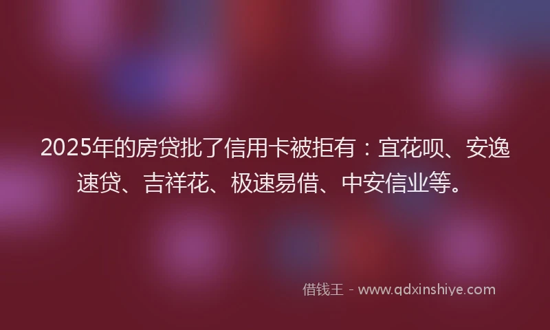 2025年的房贷批了信用卡被拒有：宜花呗、安逸速贷、吉祥花、极速易借、中安信业等。