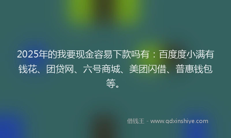 2025年的我要现金容易下款吗有：百度度小满有钱花、团贷网、六号商城、美团闪借、普惠钱包等。