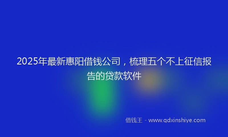 2025年最新惠阳借钱公司，梳理五个不上征信报告的贷款软件