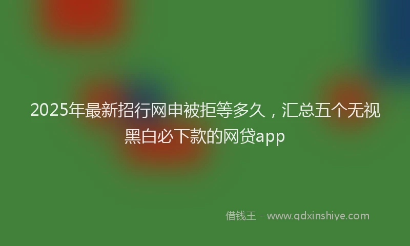 2025年最新招行网申被拒等多久，汇总五个无视黑白必下款的网贷app