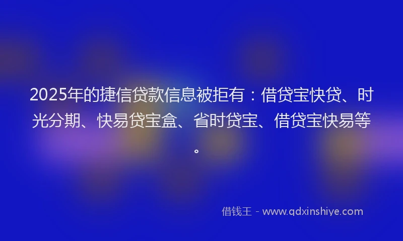 2025年的捷信贷款信息被拒有：借贷宝快贷、时光分期、快易贷宝盒、省时贷宝、借贷宝快易等。