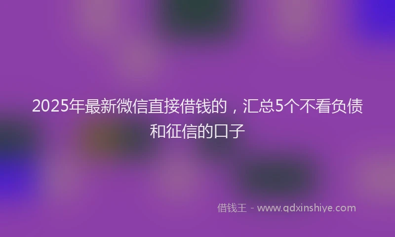 2025年最新微信直接借钱的，汇总5个不看负债和征信的口子