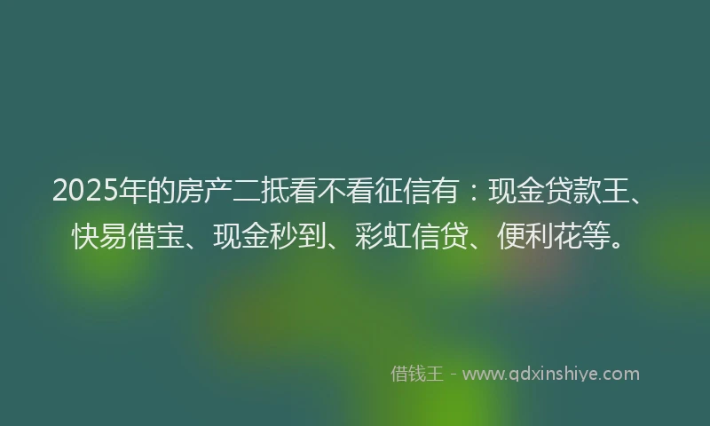 2025年的房产二抵看不看征信有：现金贷款王、快易借宝、现金秒到、彩虹信贷、便利花等。