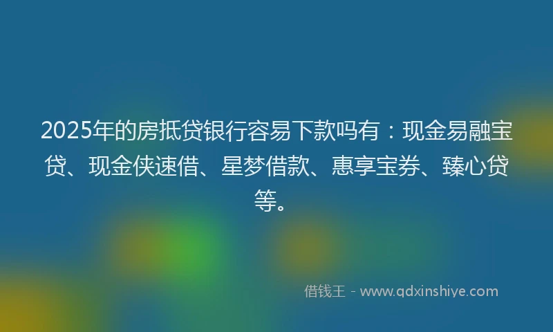2025年的房抵贷银行容易下款吗有：现金易融宝贷、现金侠速借、星梦借款、惠享宝券、臻心贷等。