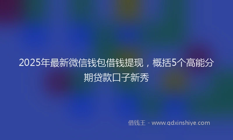 2025年最新微信钱包借钱提现，概括5个高能分期贷款口子新秀