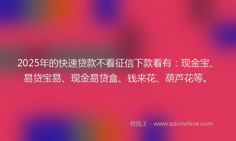 2025年的快速贷款不看征信下款看有：现金宝、易贷宝易、现金易贷盒、钱来花、葫芦花等。