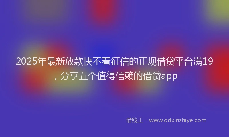2025年最新放款快不看征信的正规借贷平台满19，分享五个值得信赖的借贷app