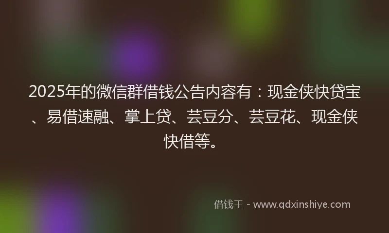 2025年的微信群借钱公告内容有：现金侠快贷宝、易借速融、掌上贷、芸豆分、芸豆花、现金侠快借等。