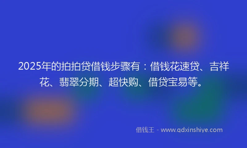 2025年的拍拍贷借钱步骤有：借钱花速贷、吉祥花、翡翠分期、超快购、借贷宝易等。