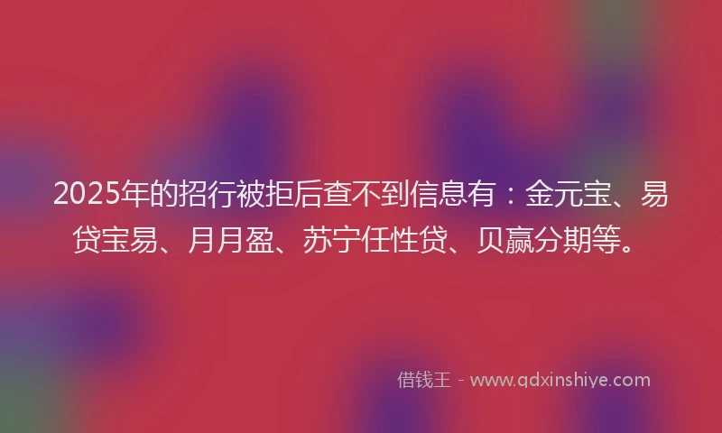 2025年的招行被拒后查不到信息有：金元宝、易贷宝易、月月盈、苏宁任性贷、贝赢分期等。