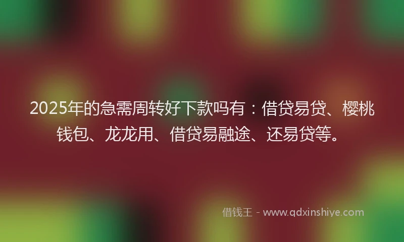 2025年的急需周转好下款吗有：借贷易贷、樱桃钱包、龙龙用、借贷易融途、还易贷等。