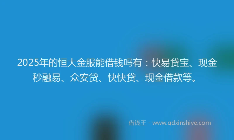 2025年的恒大金服能借钱吗有：快易贷宝、现金秒融易、众安贷、快快贷、现金借款等。