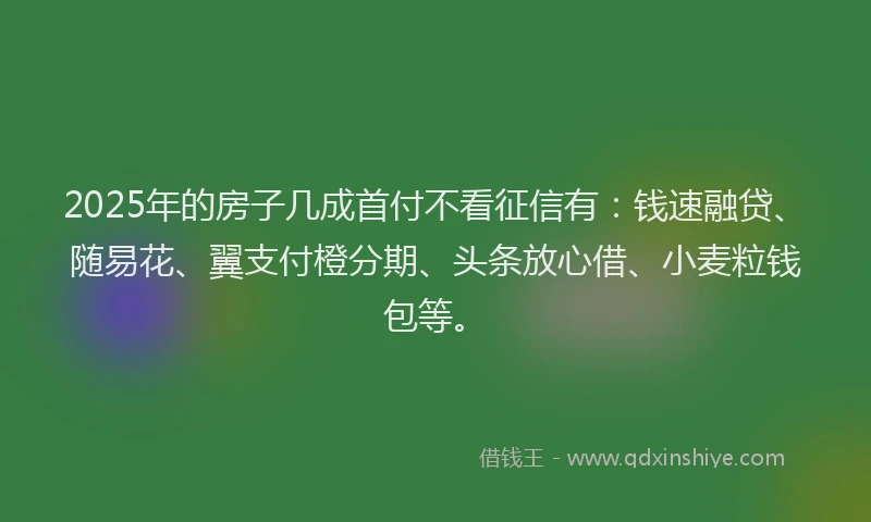2025年的房子几成首付不看征信有：钱速融贷、随易花、翼支付橙分期、头条放心借、小麦粒钱包等。