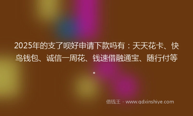 2025年的支了呗好申请下款吗有：天天花卡、快鸟钱包、诚信一周花、钱速借融通宝、随行付等。