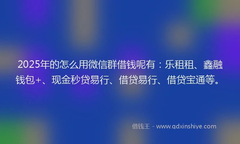 2025年的怎么用微信群借钱呢有：乐租租、鑫融钱包+、现金秒贷易行、借贷易行、借贷宝通等。