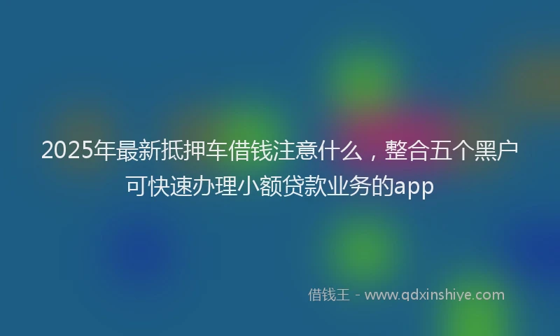2025年最新抵押车借钱注意什么，整合五个黑户可快速办理小额贷款业务的app