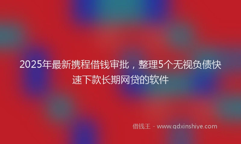 2025年最新携程借钱审批，整理5个无视负债快速下款长期网贷的软件